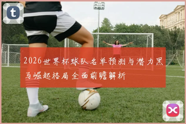 2026世界杯球队名单预测与潜力黑马崛起格局全面前瞻解析