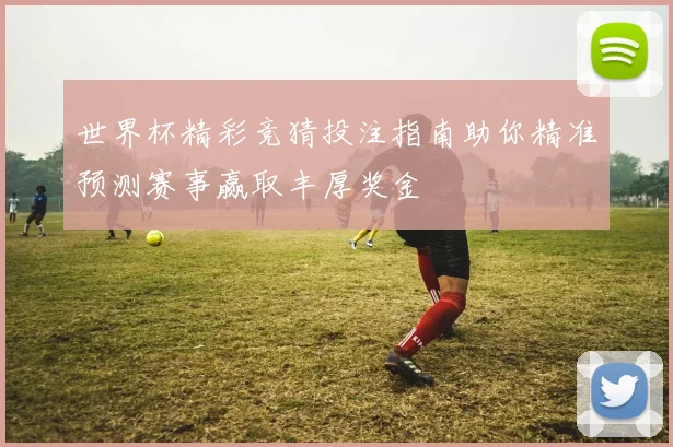 世界杯精彩竞猜投注指南助你精准预测赛事赢取丰厚奖金