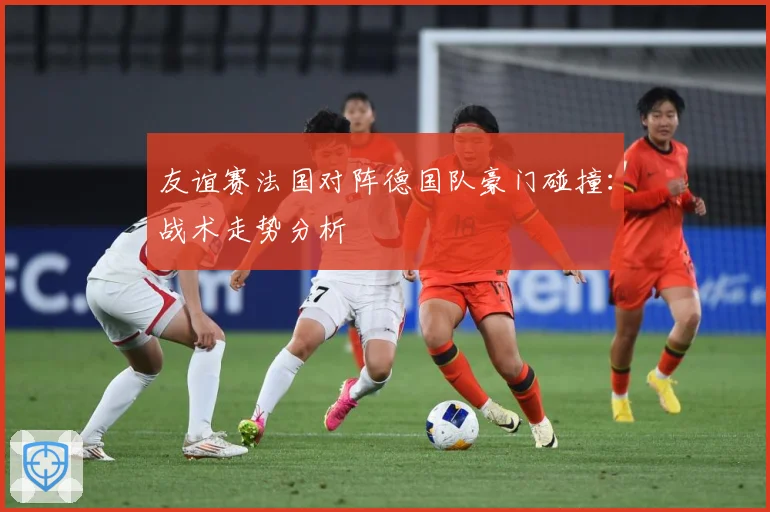 友谊赛法国对阵德国队豪门碰撞：战术走势分析