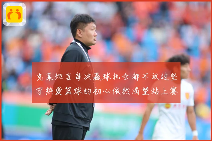 克莱坦言每次赢球机会都不放过坚守热爱篮球的初心依然渴望站上赛赛场复盘