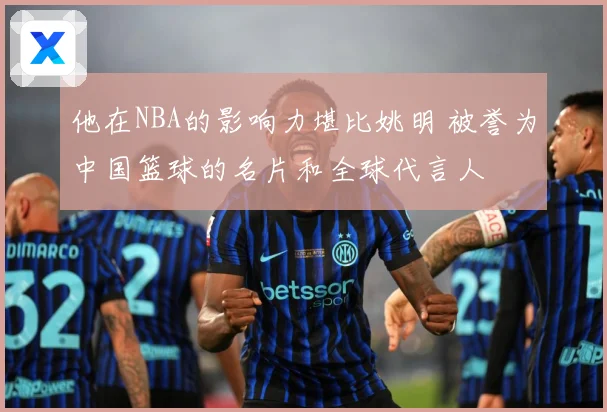 他在NBA的影响力堪比姚明 被誉为中国篮球的名片和全球代言人