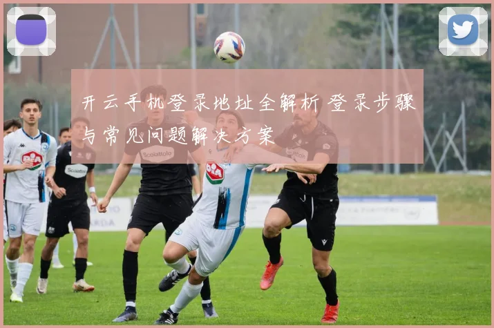 开云手机登录地址全解析 登录步骤与常见问题解决方案