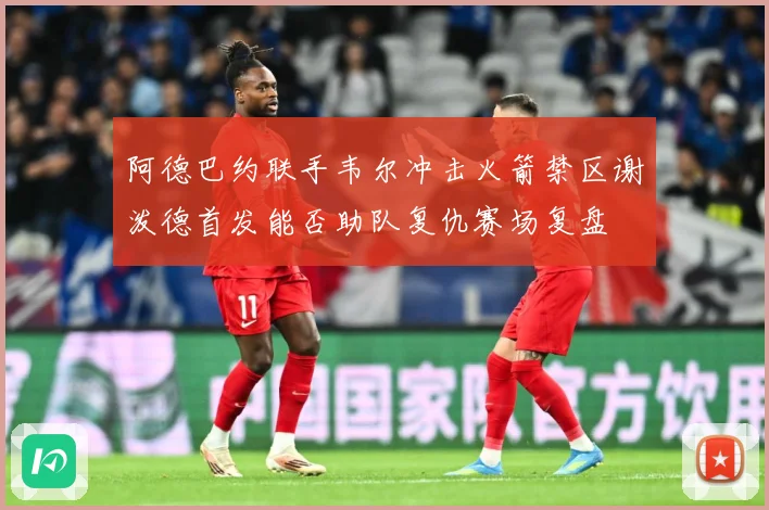 阿德巴约联手韦尔冲击火箭禁区谢泼德首发能否助队复仇赛场复盘