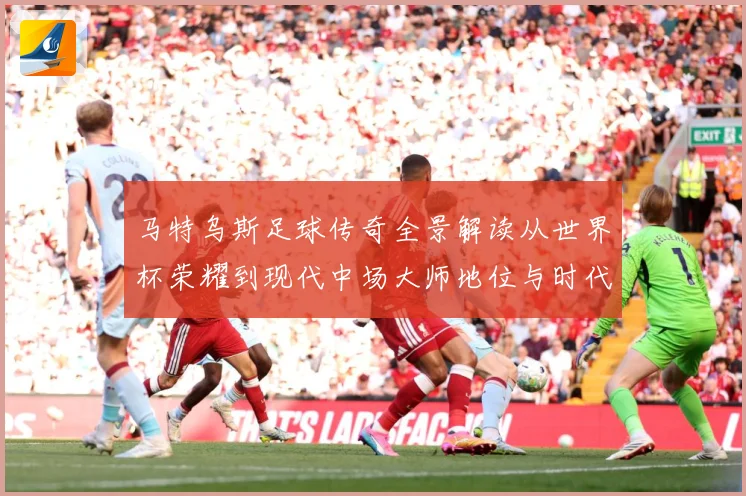 马特乌斯足球传奇全景解读从世界杯荣耀到现代中场大师地位与时代影响