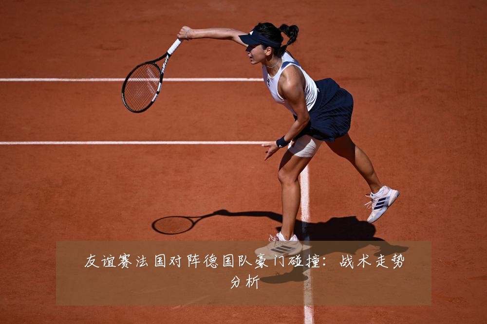 友谊赛法国对阵德国队豪门碰撞：战术走势分析