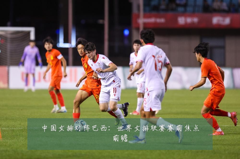 中国女排对阵巴西：世界女排联赛赛前焦点前瞻
